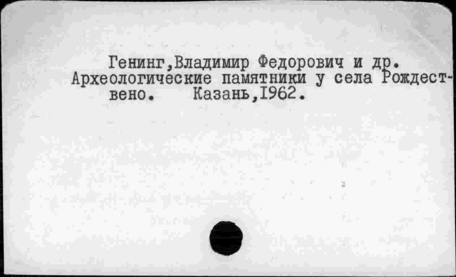 ﻿Генинг,Владимир Федорович и др.
Археологические памятники у села Рождест вено.	Казань,1962.